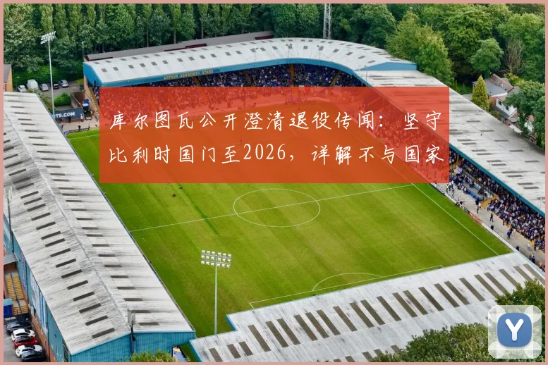 库尔图瓦公开澄清退役传闻:坚守比利时国门至2026,详解不与国家队告别三大原因