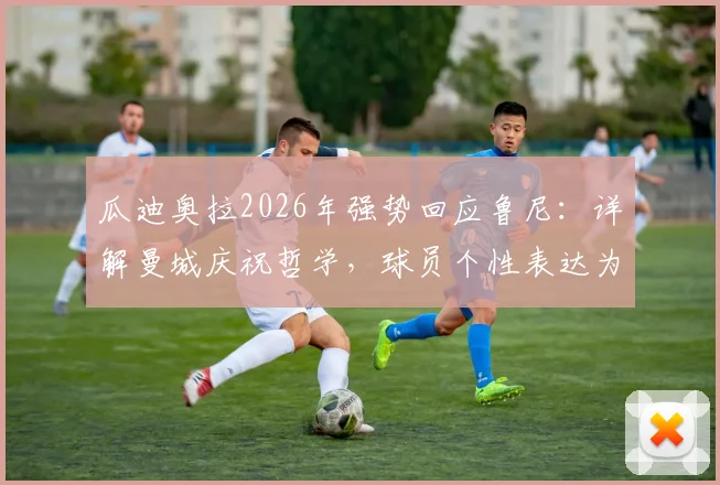 瓜迪奥拉2026年强势回应鲁尼:详解曼城庆祝哲学,球员个性表达为何不容干涉?