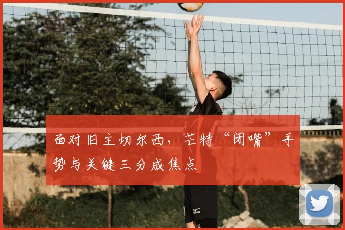 面对旧主切尔西，芒特“闭嘴”手势与关键三分成焦点