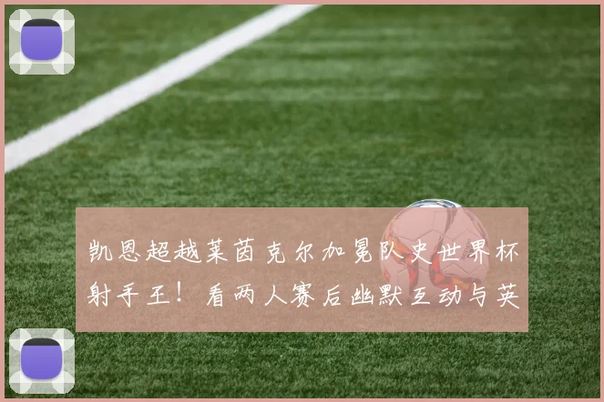凯恩超越莱茵克尔加冕队史世界杯射手王！看两人赛后幽默互动与英格兰传奇射手全解析