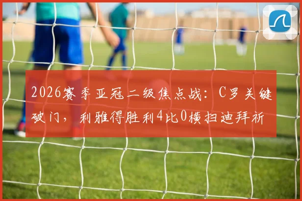 2026赛季亚冠二级焦点战：C罗关键破门，利雅得胜利4比0横扫迪拜祈祷晋级半决赛详情速览