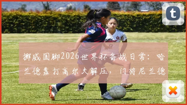 挪威国脚2026世界杯备战日常:哈兰德靠打高尔夫解压,门将尼兰德亲述抛开杂念诀窍