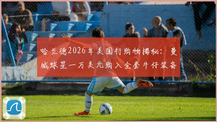 哈兰德2026年美国行购物揭秘：曼城球星一万美元购入全套牛仔装备，挪威队包场西部风商店