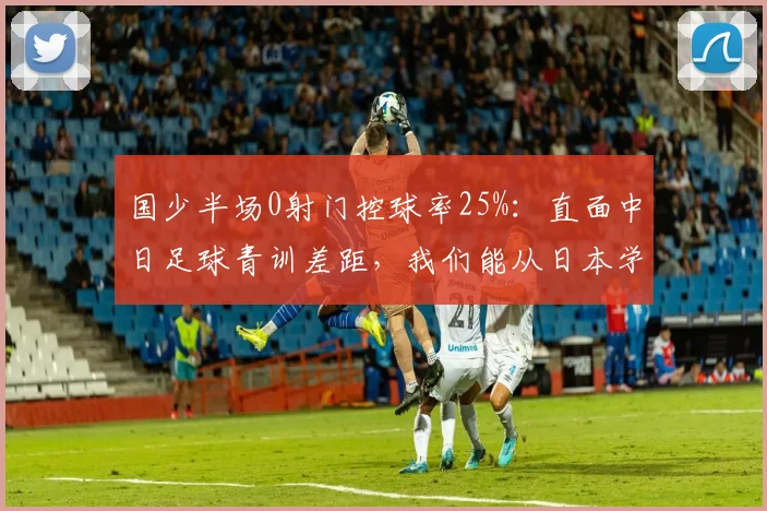 国少半场0射门控球率25%：直面中日足球青训差距，我们能从日本学到什么？