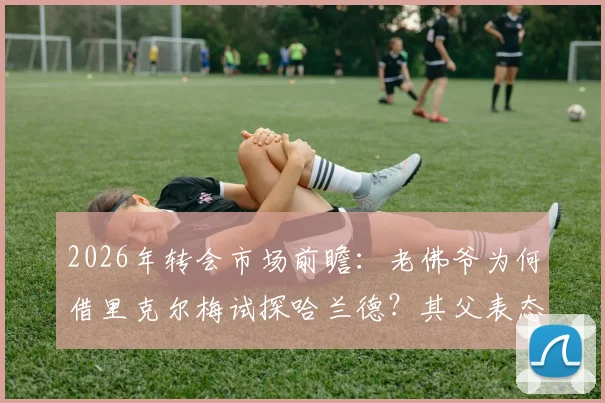2026年转会市场前瞻：老佛爷为何借里克尔梅试探哈兰德？其父表态成关键信号