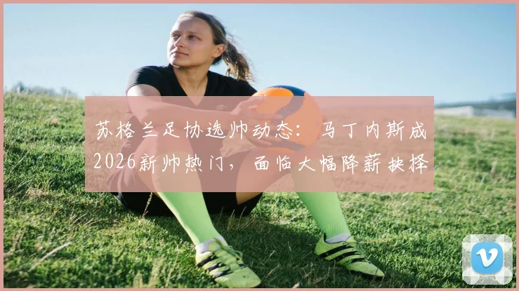 苏格兰足协选帅动态:马丁内斯成2026新帅热门,面临大幅降薪抉择,附主帅年薪谈判内幕与足坛降薪案例盘点