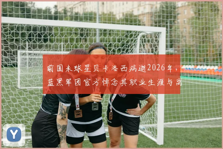前国米球星贝卡洛西病逝2026年，蓝黑军团官方悼念其职业生涯与离世详情