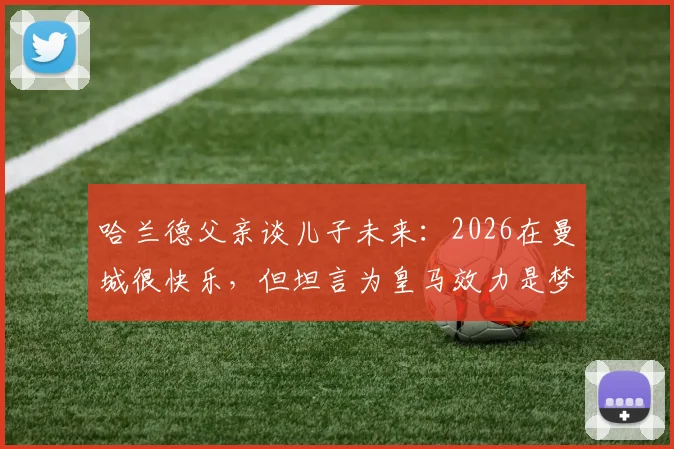 哈兰德父亲谈儿子未来：2026在曼城很快乐，但坦言为皇马效力是梦想