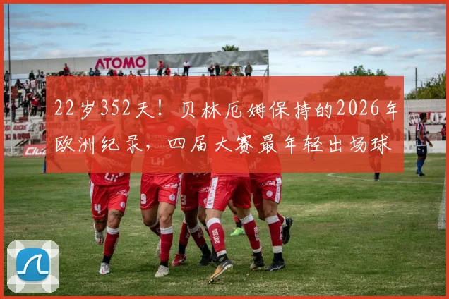 22岁352天!贝林厄姆保持的2026年欧洲纪录,四届大赛最年轻出场球员解析