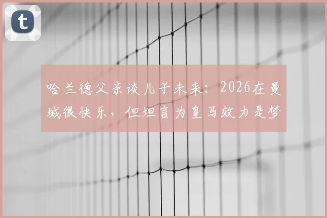 哈兰德父亲谈儿子未来:2026在曼城很快乐,但坦言为皇马效力是梦想