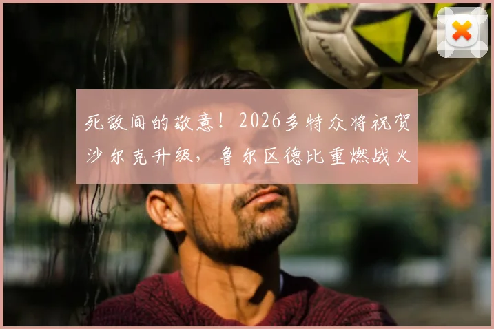 死敌间的敬意！2026多特众将祝贺沙尔克升级，鲁尔区德比重燃战火在即