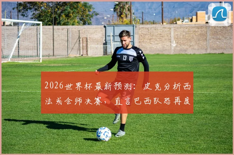2026世界杯最新预测：皮克分析西法或会师决赛，直言巴西队恐再度令人失望