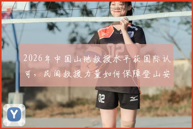 2026年中国山地救援水平获国际认可，民间救援力量如何保障登山安全？附国内主流救援组织与求助指南