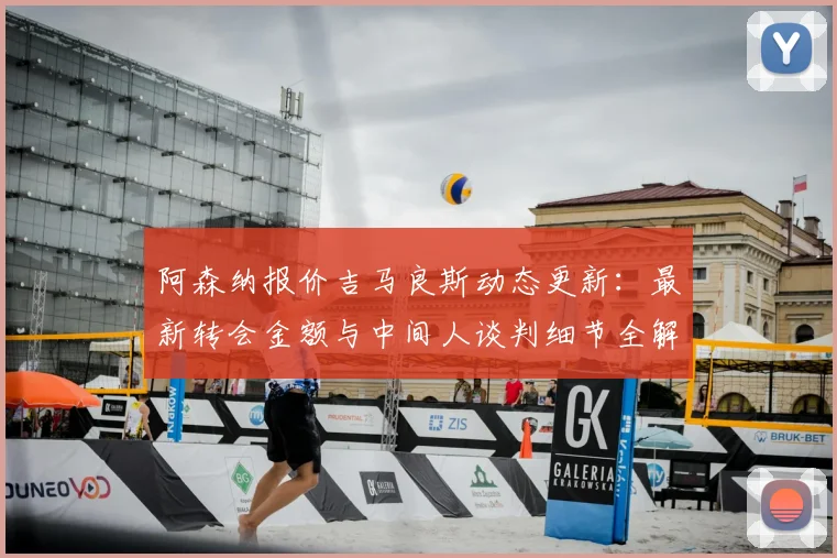 阿森纳报价吉马良斯动态更新：最新转会金额与中间人谈判细节全解析，吉马良斯会加盟阿森纳吗？
