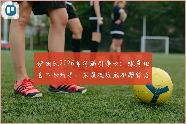 伊朗队2026年待遇引争议：球员坦言不如对手，家属观战成难题背后