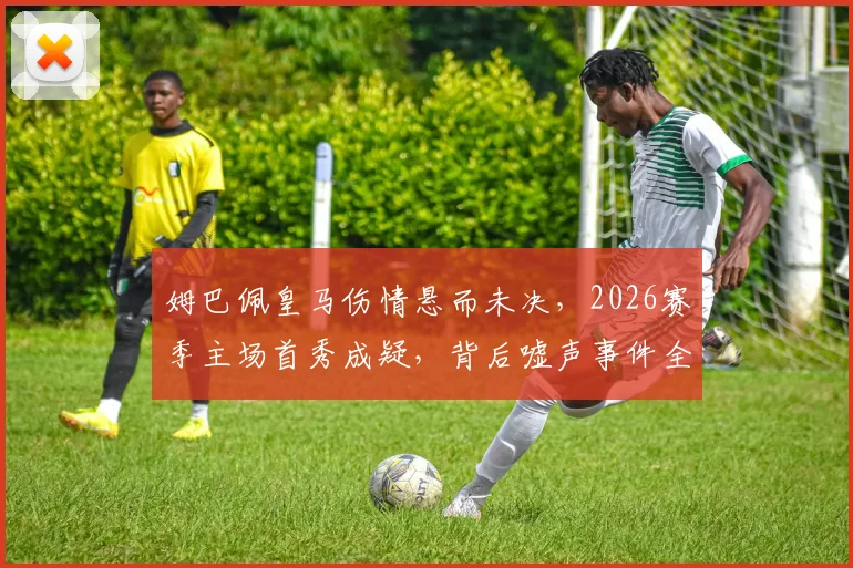 姆巴佩皇马伤情悬而未决，2026赛季主场首秀成疑，背后嘘声事件全解析