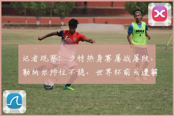 记者观察：沙特热身赛屡战屡败，勒纳尔帅位不稳，世界杯前或遭解雇