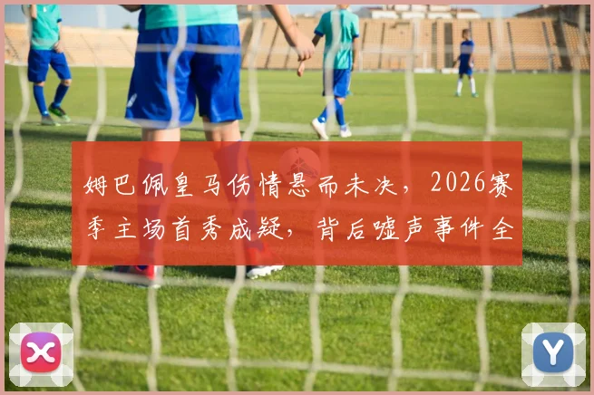 姆巴佩皇马伤情悬而未决，2026赛季主场首秀成疑，背后嘘声事件全解析