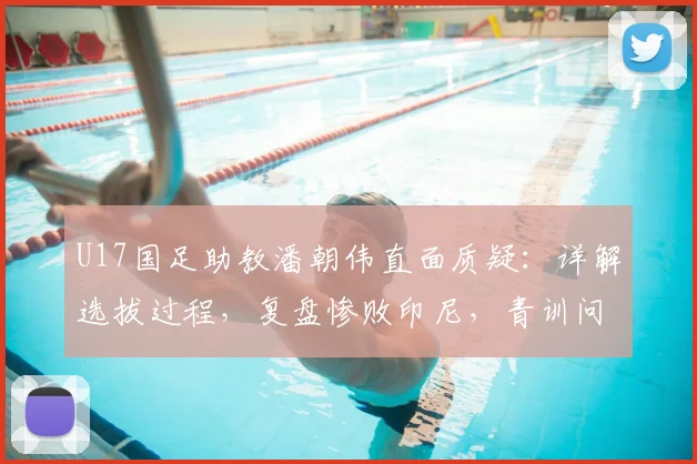 U17国足助教潘朝伟直面质疑：详解选拔过程，复盘惨败印尼，青训问题引思考