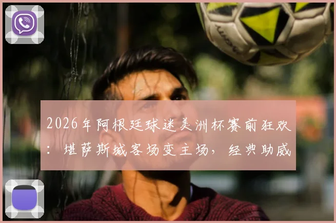 2026年阿根廷球迷美洲杯赛前狂欢：堪萨斯城客场变主场，经典助威歌曲点燃全场