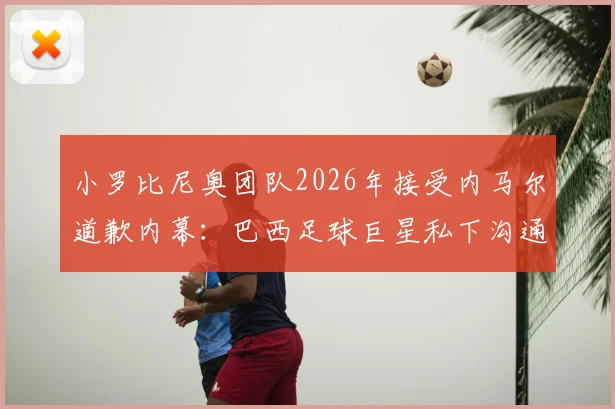 小罗比尼奥团队2026年接受内马尔道歉内幕：巴西足球巨星私下沟通详情与事件走向