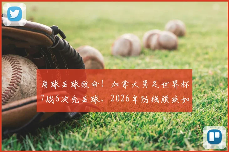 角球丢球致命！加拿大男足世界杯7战6次先丢球，2026年防线顽疾如何破解？