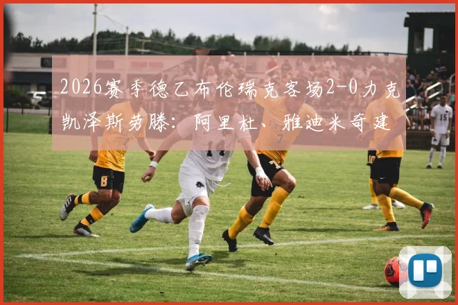 2026赛季德乙布伦瑞克客场2-0力克凯泽斯劳滕：阿里杜、雅迪米奇建功，附全场关键数据及录像回顾