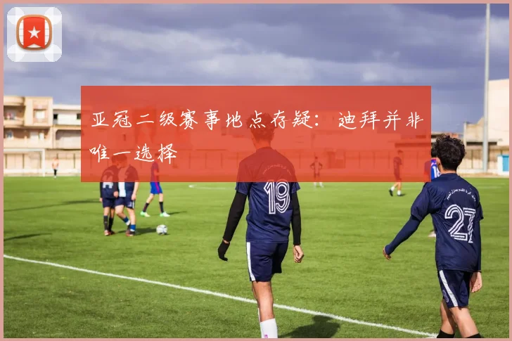 亚冠二级赛事地点存疑:迪拜并非唯一选择