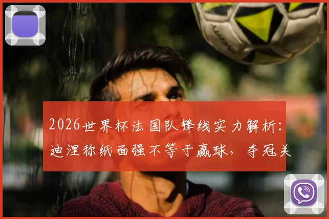 2026世界杯法国队锋线实力解析：迪涅称纸面强不等于赢球，夺冠关键在团队默契建立