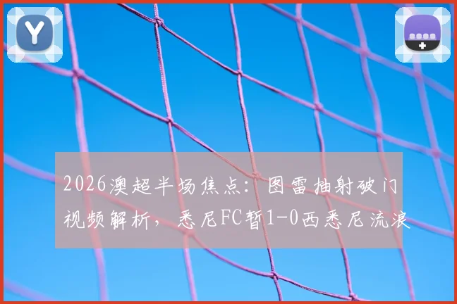 2026澳超半场焦点：图雷抽射破门视频解析，悉尼FC暂1-0西悉尼流浪者，附全场赛况分析与球队近况汇总