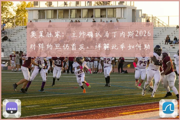 奥莱独家:主帅确认马丁内斯2026对阵约旦仍首发,详解此举如何助其找回最佳比赛节奏与状态