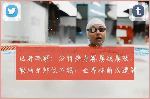 记者观察:沙特热身赛屡战屡败,勒纳尔帅位不稳,世界杯前或遭解雇