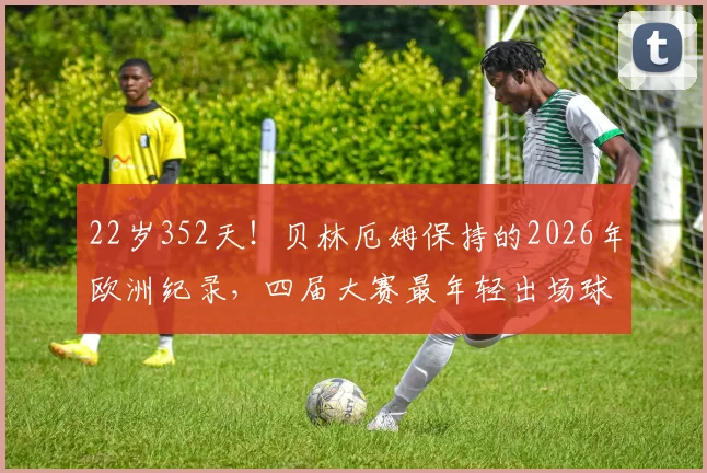 22岁352天！贝林厄姆保持的2026年欧洲纪录，四届大赛最年轻出场球员解析