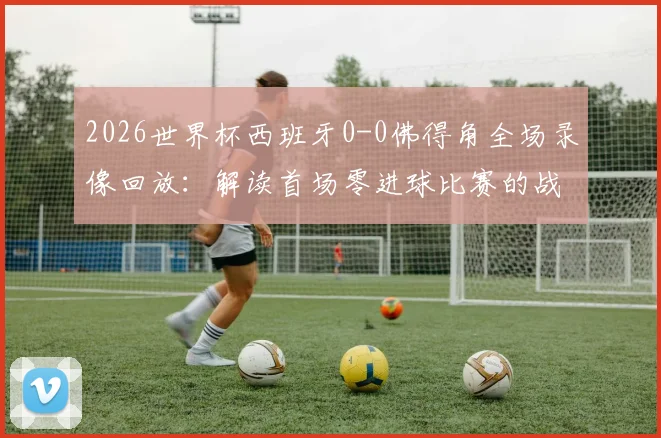 2026世界杯西班牙0-0佛得角全场录像回放：解读首场零进球比赛的战术与数据，附详细赛事分析