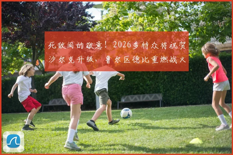 死敌间的敬意！2026多特众将祝贺沙尔克升级，鲁尔区德比重燃战火在即