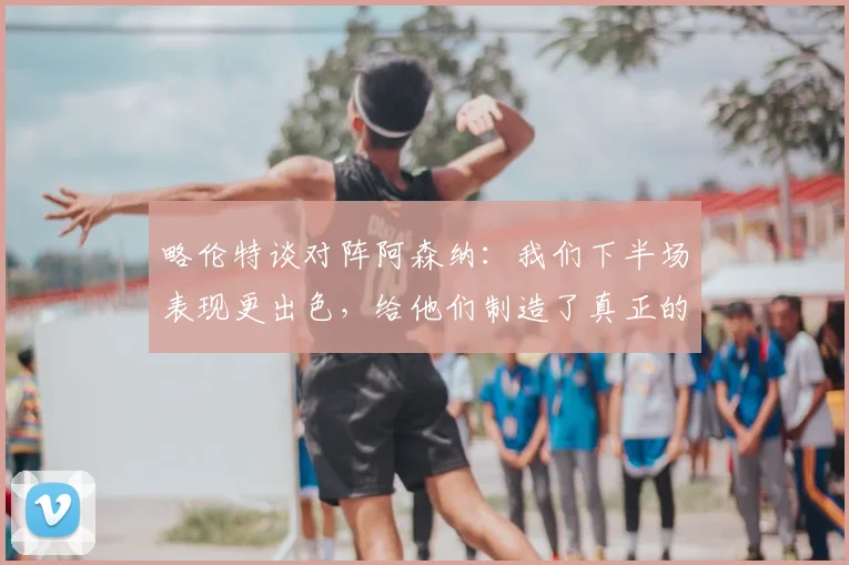 略伦特谈对阵阿森纳：我们下半场表现更出色，给他们制造了真正的麻烦（战术解析与球员点评）