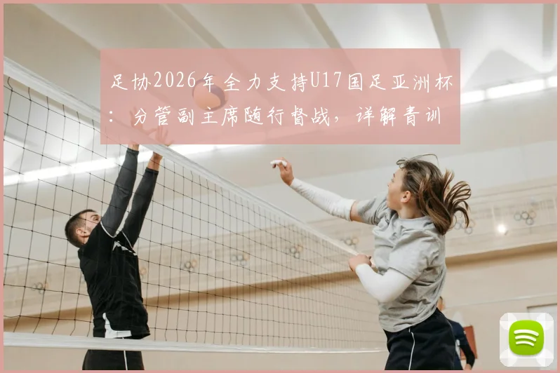 足协2026年全力支持U17国足亚洲杯:分管副主席随行督战,详解青训支持政策与备战安排