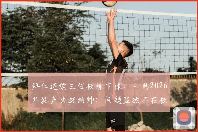 拜仁连续三任教练下课,卡恩2026年发声力挺纳帅:问题显然不在教练,根源究竟何在?