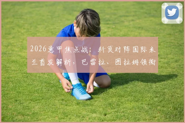 2026意甲焦点战:科莫对阵国际米兰首发解析,巴雷拉、图拉姆领衔,恰尔汗奥卢关键出战