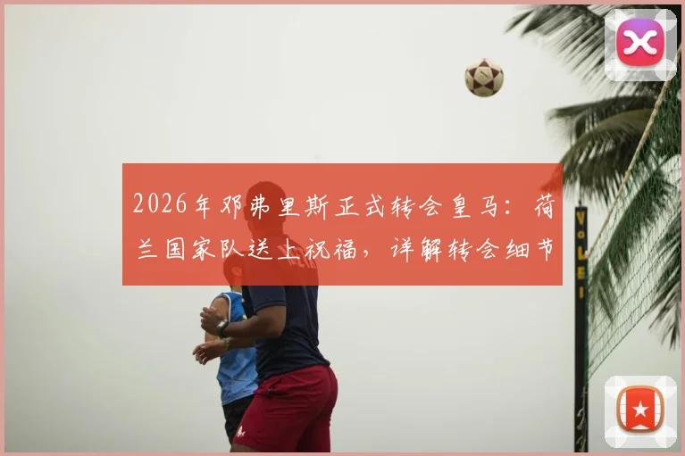 2026年邓弗里斯正式转会皇马：荷兰国家队送上祝福，详解转会细节与未来影响