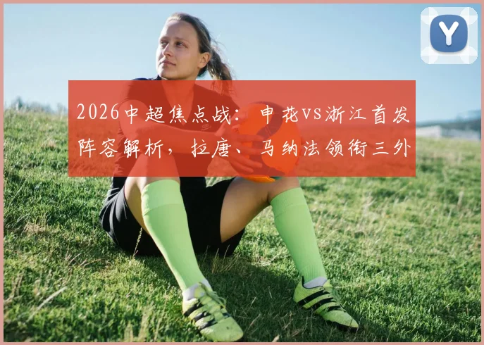 2026中超焦点战：申花vs浙江首发阵容解析，拉唐、马纳法领衔三外援对决，实战效果前瞻