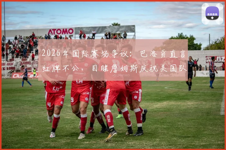 2026年国际赛场争议：巴洛贡直言红牌不公，目睹詹姆斯庆祝美国队称太梦幻