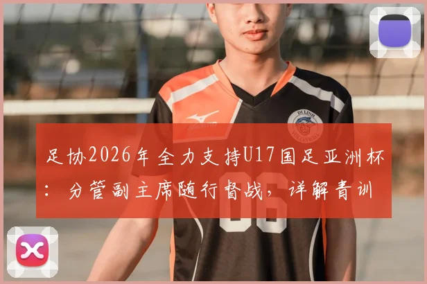 足协2026年全力支持U17国足亚洲杯：分管副主席随行督战，详解青训支持政策与备战安排