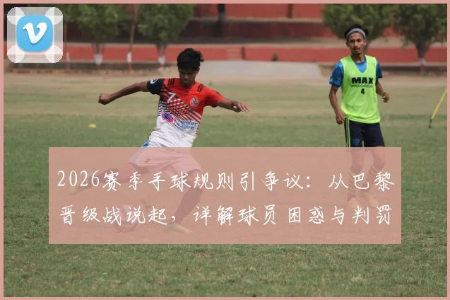 2026赛季手球规则引争议：从巴黎晋级战说起，详解球员困惑与判罚标准