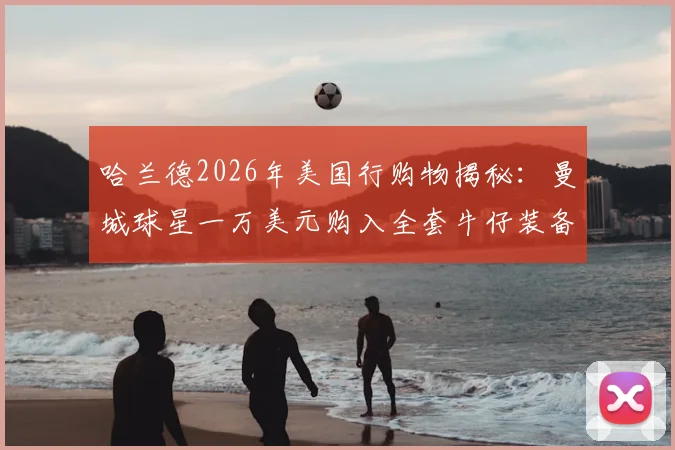 哈兰德2026年美国行购物揭秘：曼城球星一万美元购入全套牛仔装备，挪威队包场西部风商店