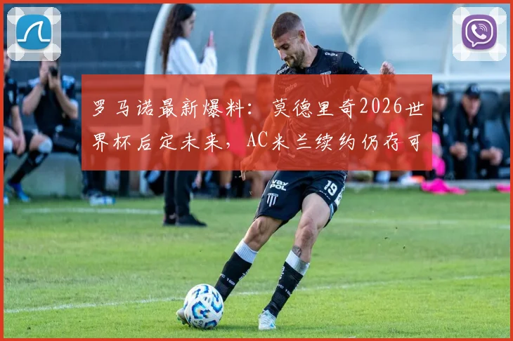 罗马诺最新爆料:莫德里奇2026世界杯后定未来,AC米兰续约仍存可能,球迷需知详情解读