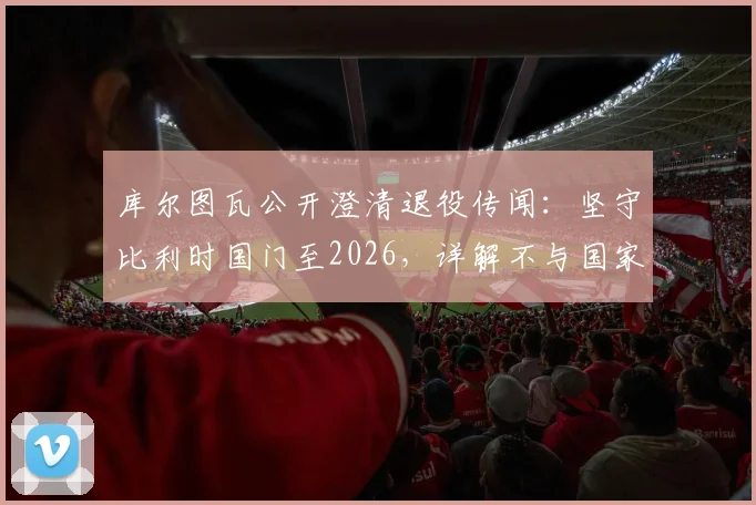 库尔图瓦公开澄清退役传闻：坚守比利时国门至2026，详解不与国家队告别三大原因