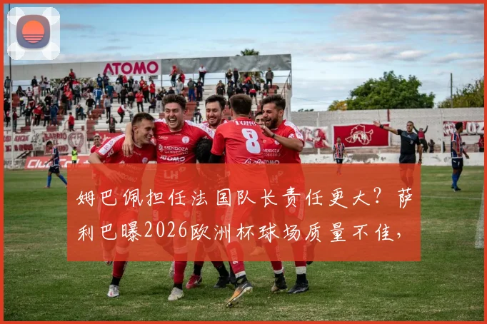 姆巴佩担任法国队长责任更大？萨利巴曝2026欧洲杯球场质量不佳，引球队备战担忧