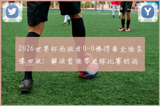 2026世界杯西班牙0-0佛得角全场录像回放:解读首场零进球比赛的战术与数据,附详细赛事分析