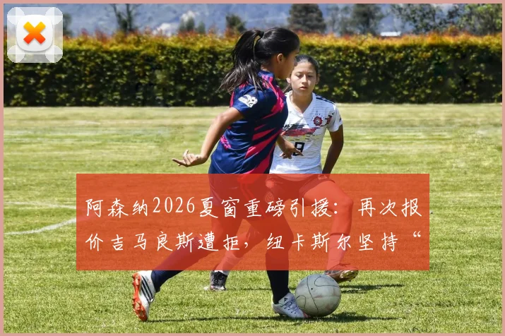 阿森纳2026夏窗重磅引援:再次报价吉马良斯遭拒,纽卡斯尔坚持“非卖品”立场详解